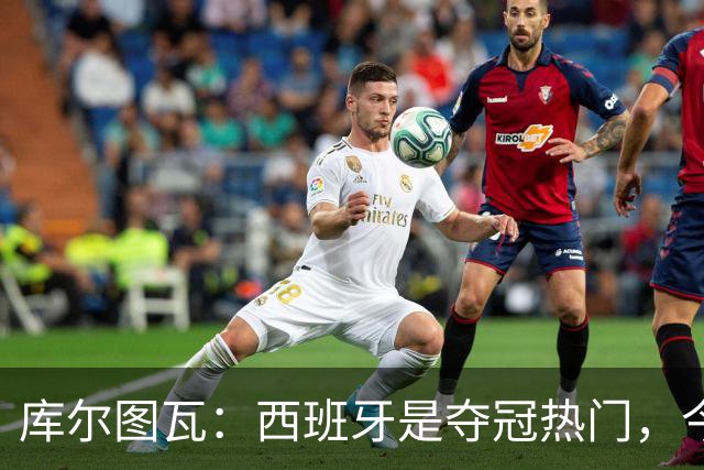 库尔图瓦：西班牙是夺冠热门，今天我才第一次看到乌奈·西蒙扑救